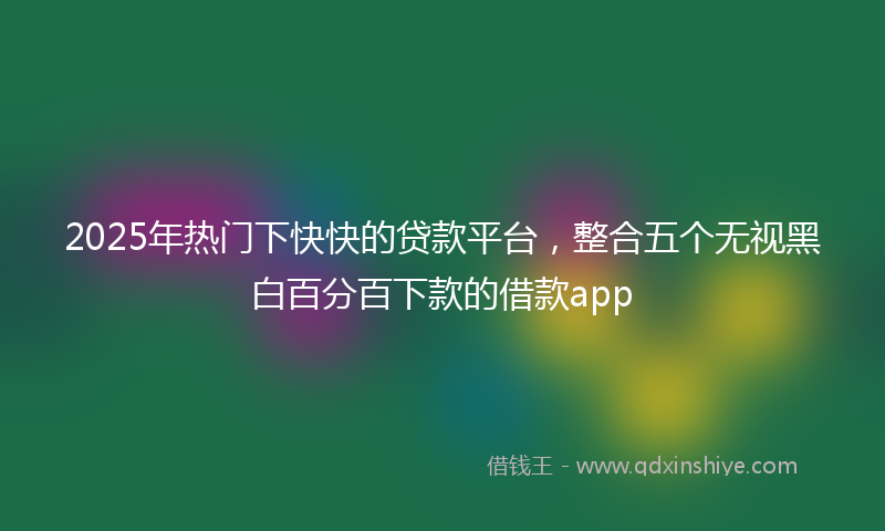 2025年热门下快快的贷款平台，整合五个无视黑白百分百下款的借款app