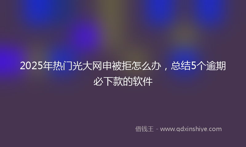 2025年热门光大网申被拒怎么办,总结5个逾期必下款的软件