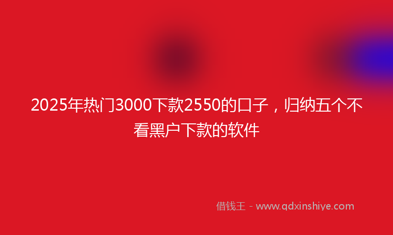 2025年热门3000下款2550的口子，归纳五个不看黑户下款的软件