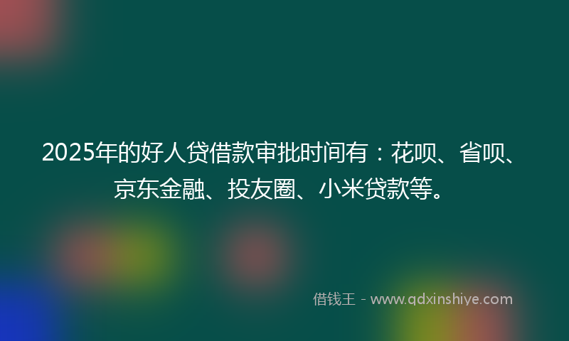 2025年的好人贷借款审批时间有：花呗、省呗、京东金融、投友圈、小米贷款等。