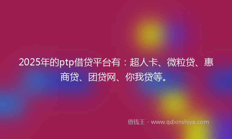 2025年的ptp借贷平台有：超人卡、微粒贷、惠商贷、团贷网、你我贷等。