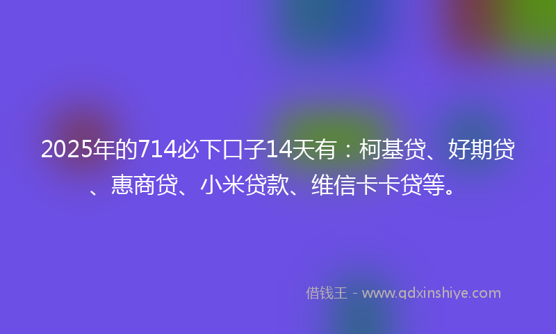 2025年的714必下口子14天有：柯基贷、好期贷、惠商贷、小米贷款、维信卡卡贷等。