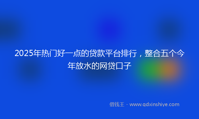 2025年热门好一点的贷款平台排行，整合五个今年放水的网贷口子