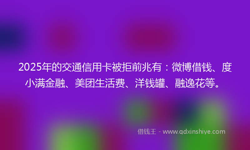 2025年的交通信用卡被拒前兆有：微博借钱、度小满金融、美团生活费、洋钱罐、融逸花等。