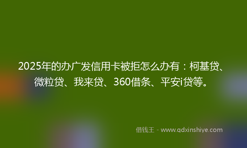 2025年的办广发信用卡被拒怎么办有：柯基贷、微粒贷、我来贷、360借条、平安i贷等。