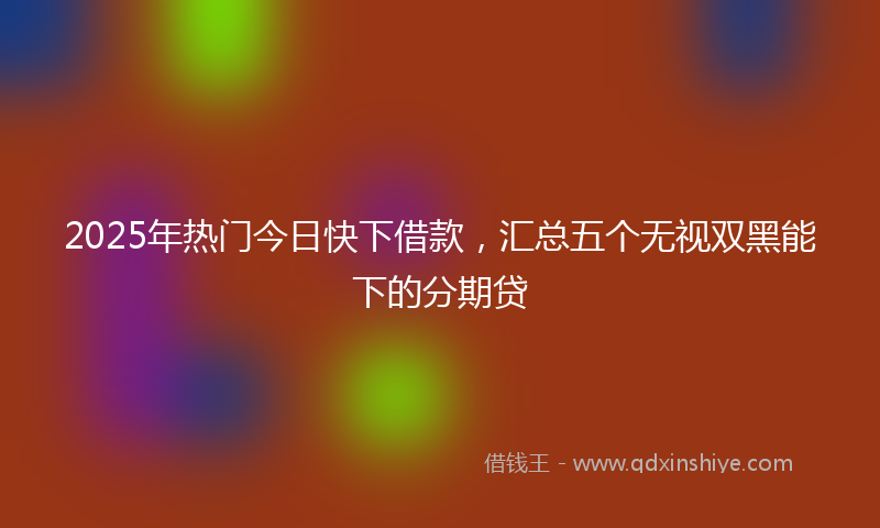 2025年热门今日快下借款，汇总五个无视双黑能下的分期贷
