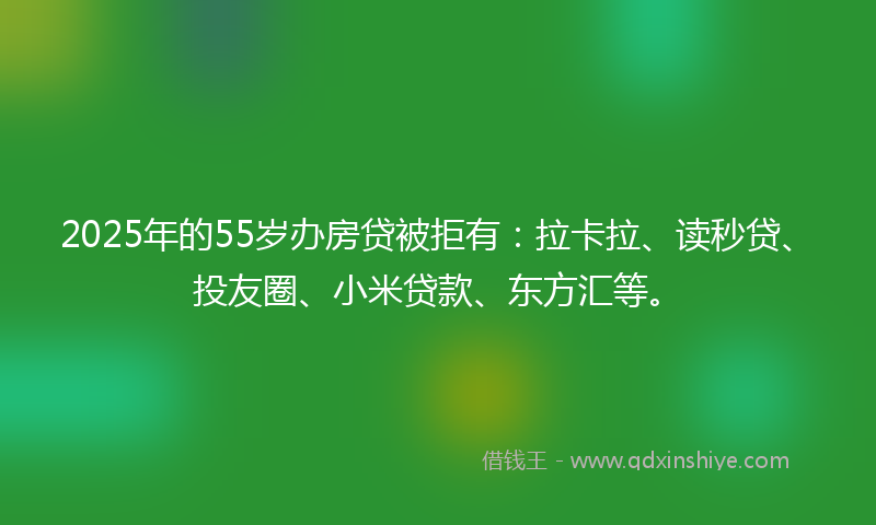 2025年的55岁办房贷被拒有：拉卡拉、读秒贷、投友圈、小米贷款、东方汇等。