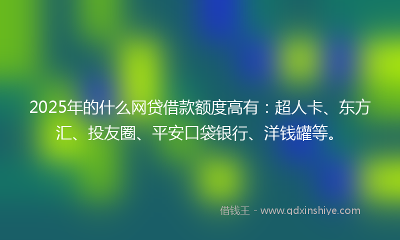 2025年的什么网贷借款额度高有：超人卡、东方汇、投友圈、平安口袋银行、洋钱罐等。