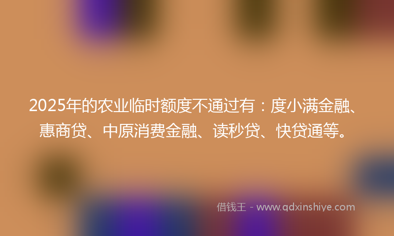 2025年的农业临时额度不通过有：度小满金融、惠商贷、中原消费金融、读秒贷、快贷通等。