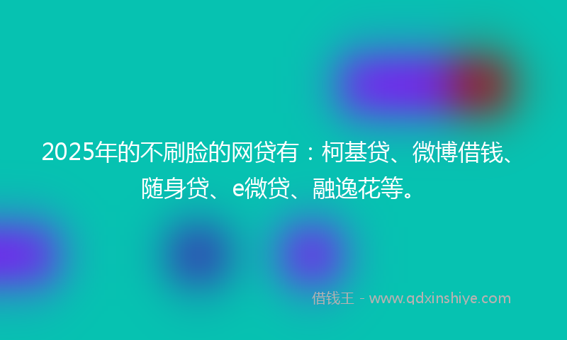 2025年的不刷脸的网贷有：柯基贷、微博借钱、随身贷、e微贷、融逸花等。
