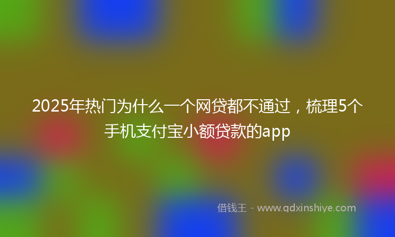 2025年热门为什么一个网贷都不通过，梳理5个手机支付宝小额贷款的app