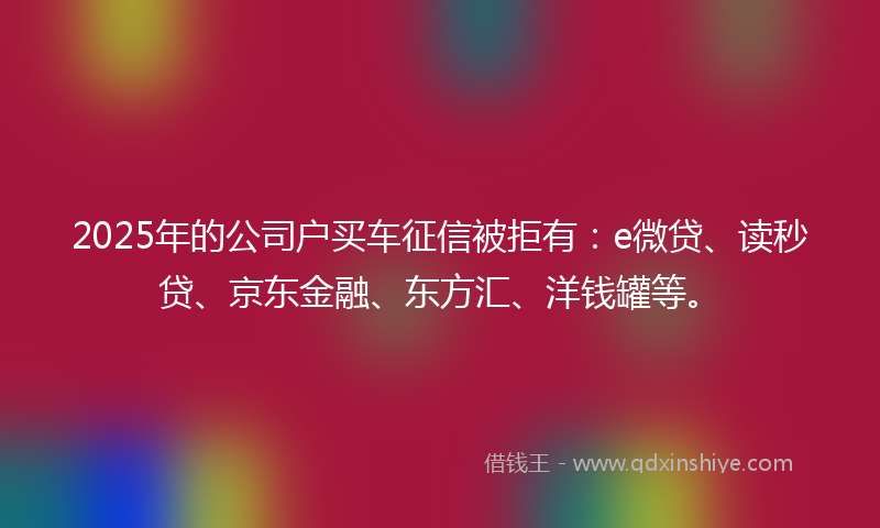 2025年的公司户买车征信被拒有：e微贷、读秒贷、京东金融、东方汇、洋钱罐等。