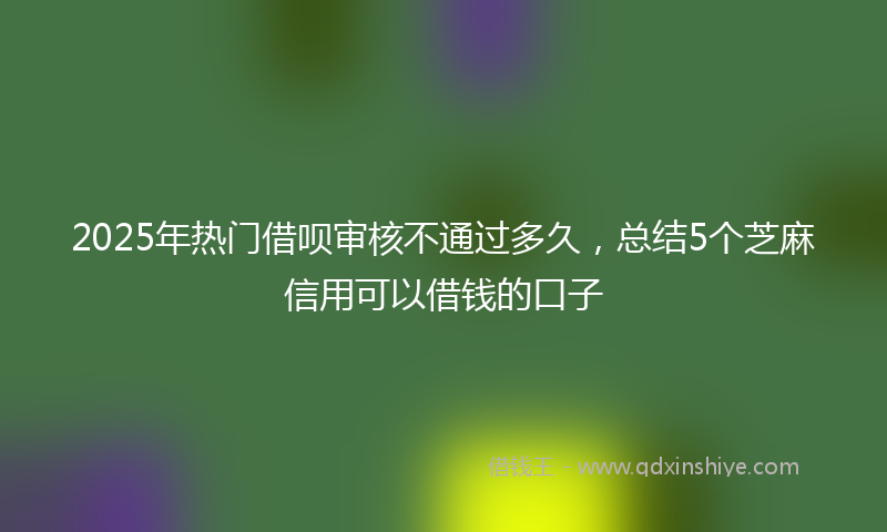 2025年热门借呗审核不通过多久，总结5个芝麻信用可以借钱的口子