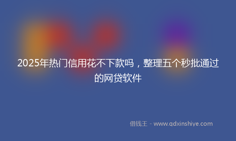 2025年热门信用花不下款吗，整理五个秒批通过的网贷软件
