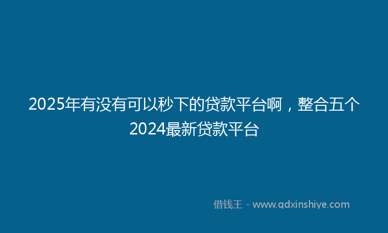 2025年有没有可以秒下的贷款平台啊，整合五个2024最新贷款平台