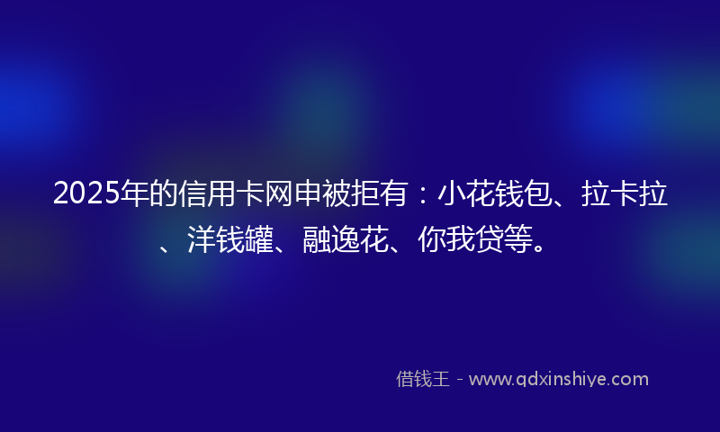2025年的信用卡网申被拒有：小花钱包、拉卡拉、洋钱罐、融逸花、你我贷等。
