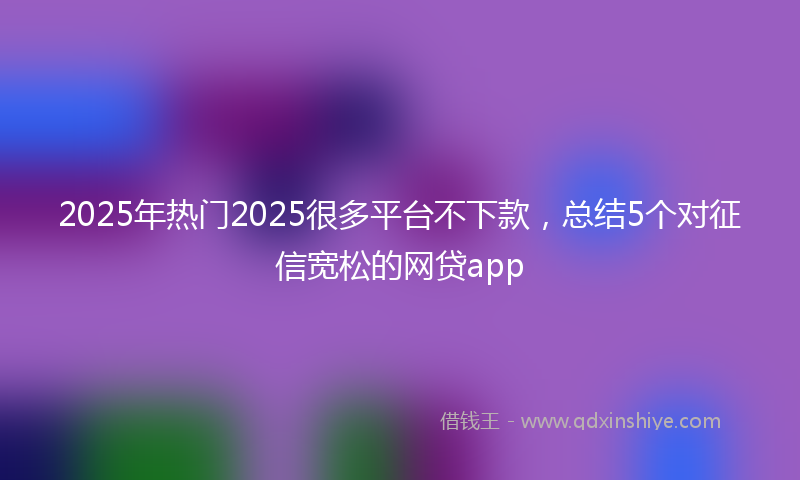 2025年热门2025很多平台不下款，总结5个对征信宽松的网贷app