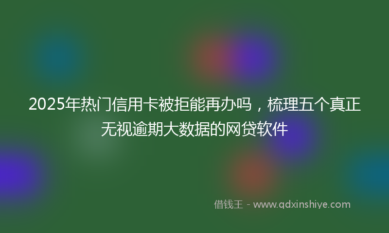 2025年热门信用卡被拒能再办吗，梳理五个真正无视逾期大数据的网贷软件