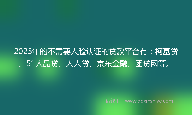2025年的不需要人脸认证的贷款平台有：柯基贷、51人品贷、人人贷、京东金融、团贷网等。