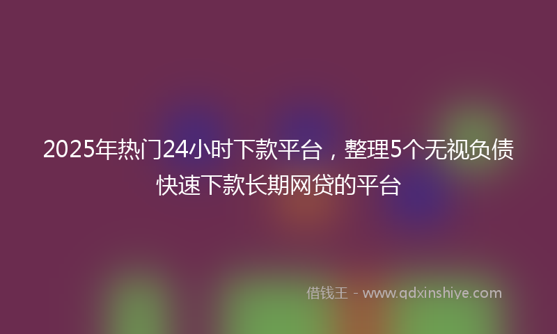 2025年热门24小时下款平台，整理5个无视负债快速下款长期网贷的平台