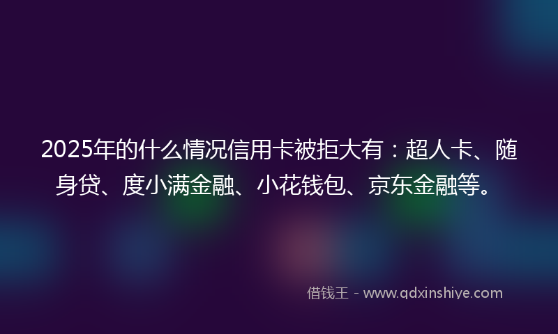 2025年的什么情况信用卡被拒大有：超人卡、随身贷、度小满金融、小花钱包、京东金融等。