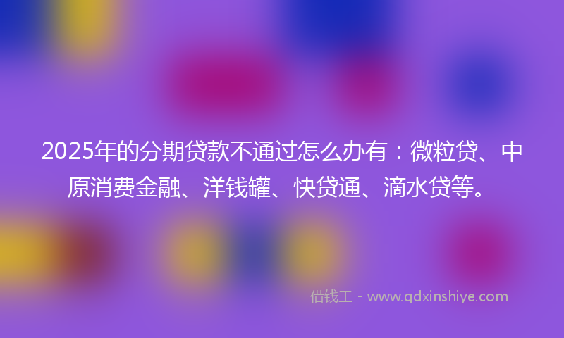 2025年的分期贷款不通过怎么办有：微粒贷、中原消费金融、洋钱罐、快贷通、滴水贷等。
