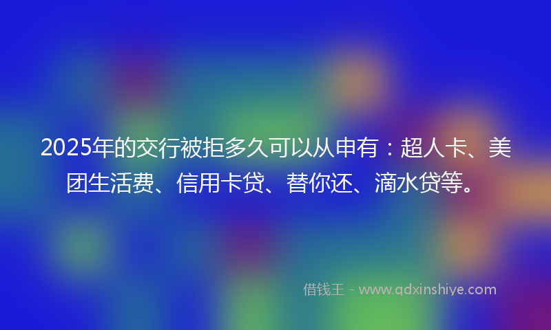 2025年的交行被拒多久可以从申有：超人卡、美团生活费、信用卡贷、替你还、滴水贷等。
