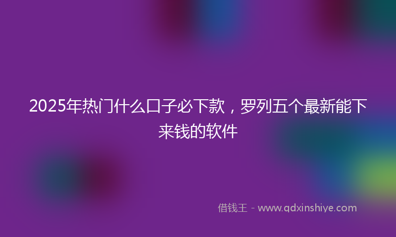 2025年热门什么口子必下款，罗列五个最新能下来钱的软件