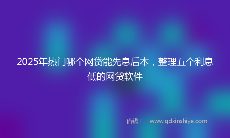2025年热门哪个网贷能先息后本，整理五个利息低的网贷软件