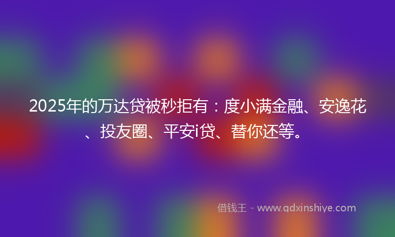 2025年的万达贷被秒拒有：度小满金融、安逸花、投友圈、平安i贷、替你还等。