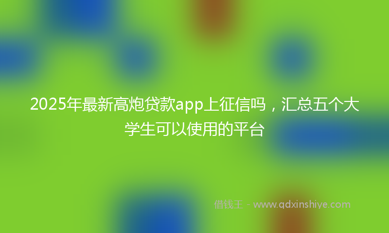 2025年最新高炮贷款app上征信吗，汇总五个大学生可以使用的平台