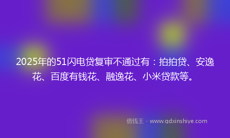 2025年的51闪电贷复审不通过有：拍拍贷、安逸花、百度有钱花、融逸花、小米贷款等。