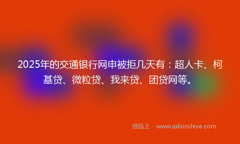 2025年的交通银行网申被拒几天有：超人卡、柯基贷、微粒贷、我来贷、团贷网等。
