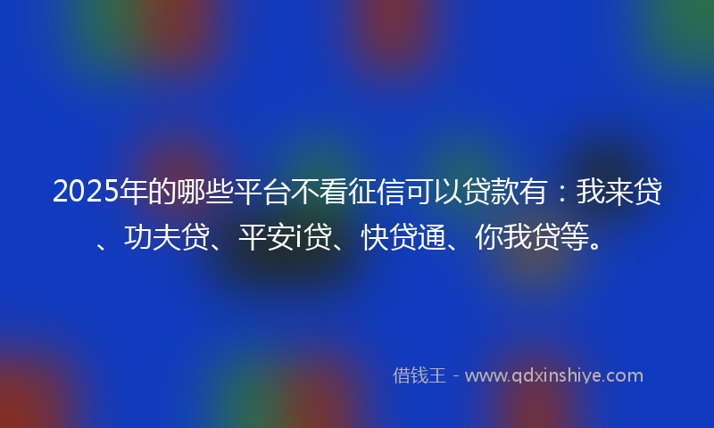 2025年的哪些平台不看征信可以贷款有：我来贷、功夫贷、平安i贷、快贷通、你我贷等。