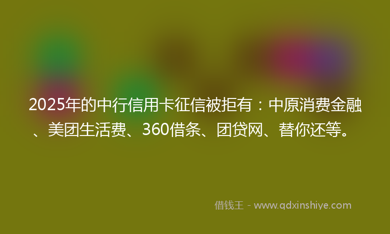 2025年的中行信用卡征信被拒有：中原消费金融、美团生活费、360借条、团贷网、替你还等。
