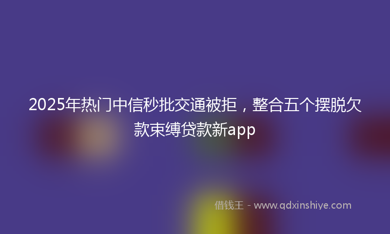 2025年热门中信秒批交通被拒，整合五个摆脱欠款束缚贷款新app