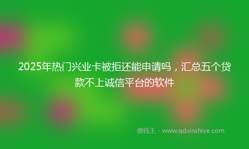 2025年热门兴业卡被拒还能申请吗，汇总五个贷款不上诚信平台的软件