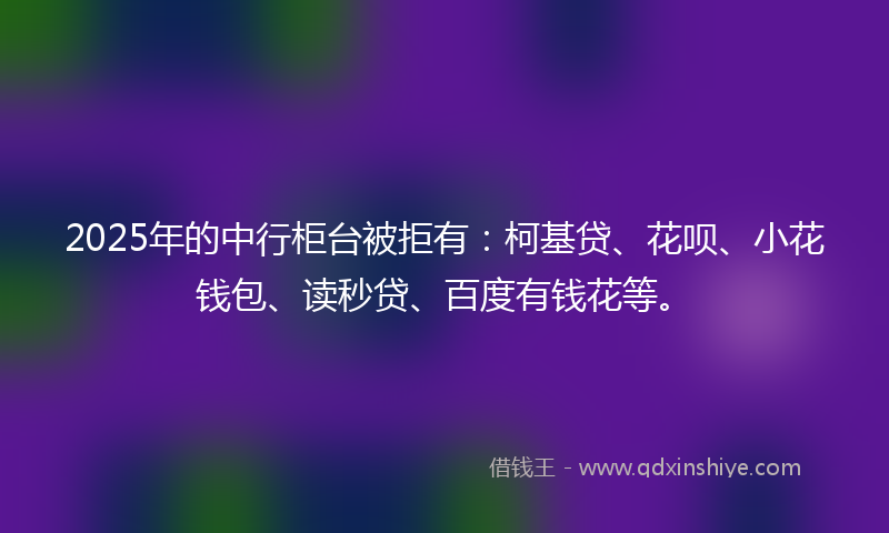 2025年的中行柜台被拒有：柯基贷、花呗、小花钱包、读秒贷、百度有钱花等。