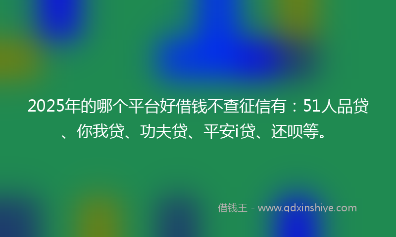 2025年的哪个平台好借钱不查征信有：51人品贷、你我贷、功夫贷、平安i贷、还呗等。