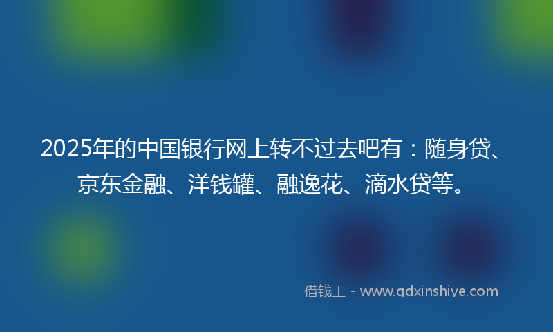 2025年的中国银行网上转不过去吧有：随身贷、京东金融、洋钱罐、融逸花、滴水贷等。