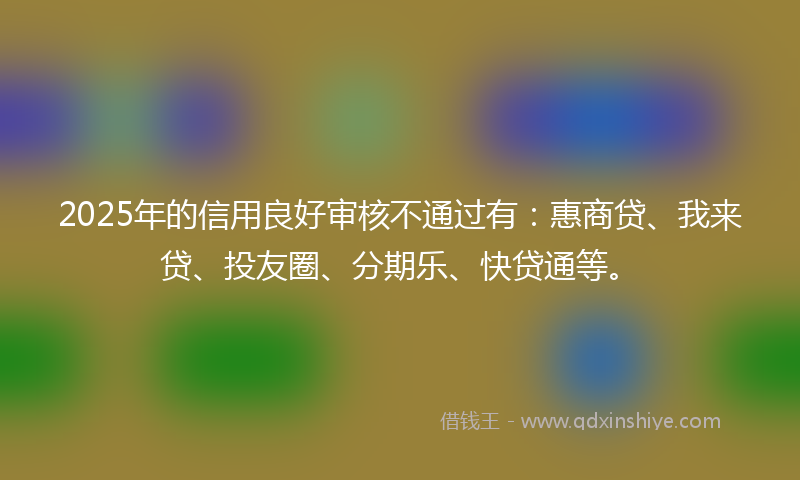 2025年的信用良好审核不通过有：惠商贷、我来贷、投友圈、分期乐、快贷通等。