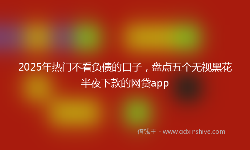 2025年热门不看负债的口子，盘点五个无视黑花半夜下款的网贷app