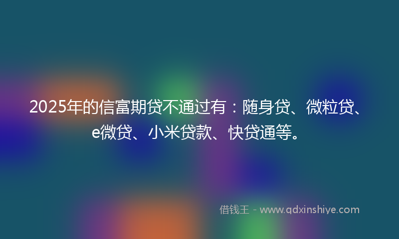 2025年的信富期贷不通过有：随身贷、微粒贷、e微贷、小米贷款、快贷通等。