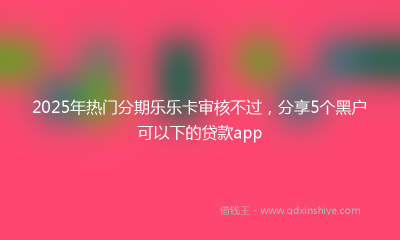 2025年热门分期乐乐卡审核不过，分享5个黑户可以下的贷款app