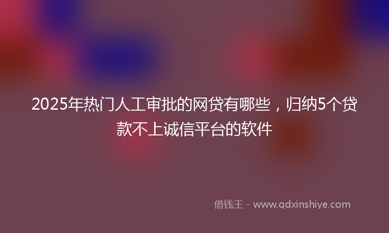 2025年热门人工审批的网贷有哪些，归纳5个贷款不上诚信平台的软件