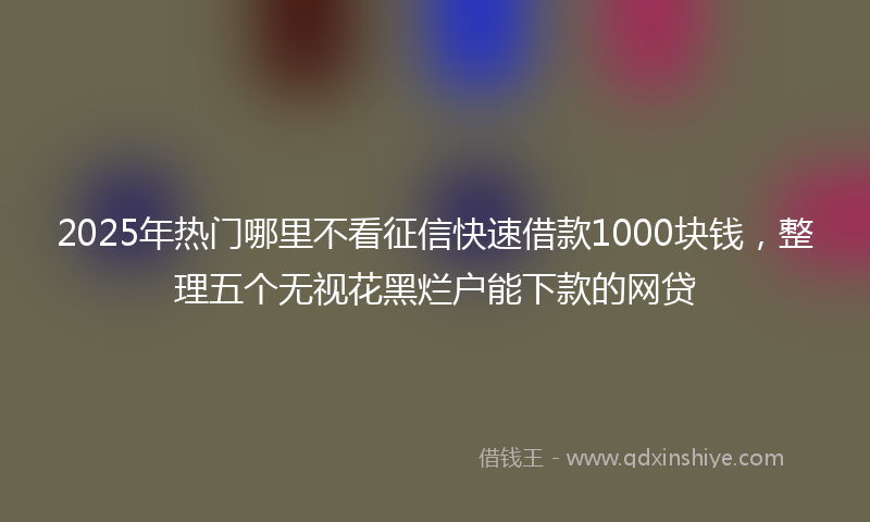 2025年热门哪里不看征信快速借款1000块钱，整理五个无视花黑烂户能下款的网贷