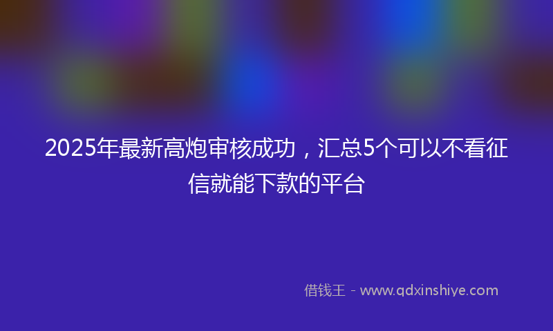 2025年最新高炮审核成功，汇总5个可以不看征信就能下款的平台