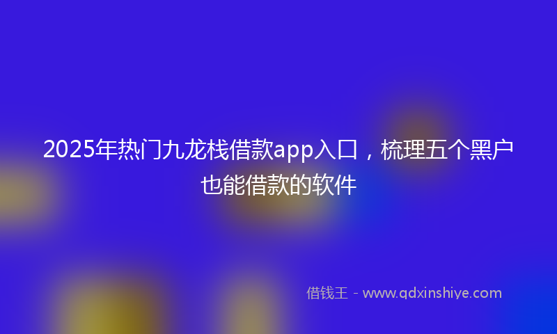 2025年热门九龙栈借款app入口，梳理五个黑户也能借款的软件
