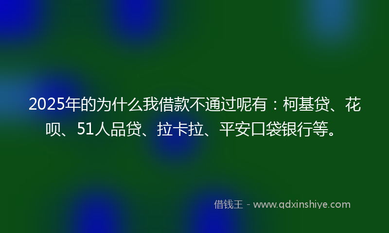 2025年的为什么我借款不通过呢有：柯基贷、花呗、51人品贷、拉卡拉、平安口袋银行等。