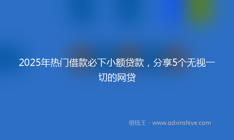 2025年热门借款必下小额贷款，分享5个无视一切的网贷